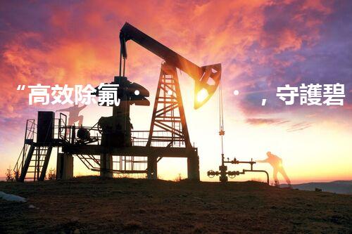 “高效除氟，守護碧水藍天——廢水中氟離子處理新篇章”